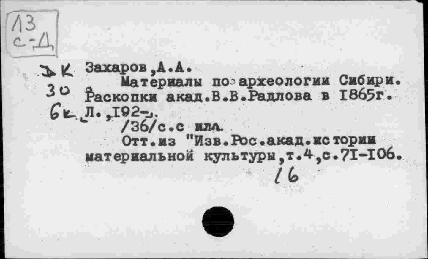 ﻿£ Захаров,А.А.
«	Материалы поз археологии Сибири
° Раскопки акад.В.В.Радлова в 18б5г.
JI. ,102-.,.
/Зб/с.С ИЛА.
Отт.из "Изв.Рос.акад.истории материальной культуры,т.4,с.71-106
/ (о